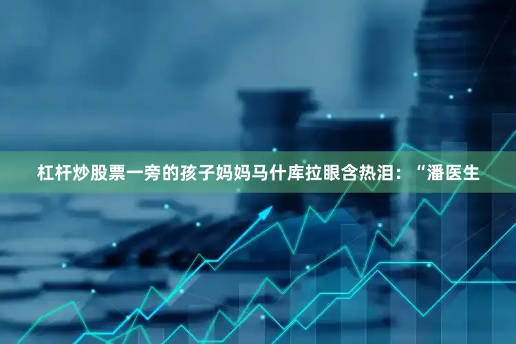 杠杆炒股票一旁的孩子妈妈马什库拉眼含热泪：“潘医生