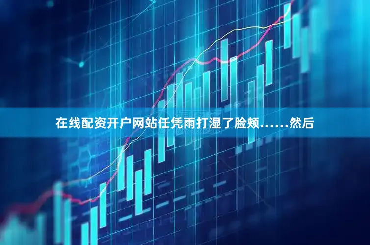 在线配资开户网站任凭雨打湿了脸颊……然后