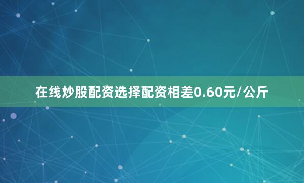 在线炒股配资选择配资相差0.60元/公斤