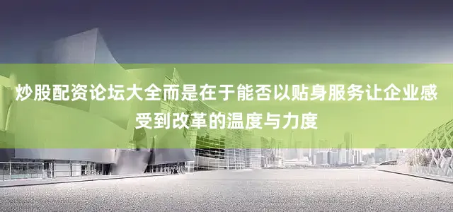 炒股配资论坛大全而是在于能否以贴身服务让企业感受到改革的温度与力度
