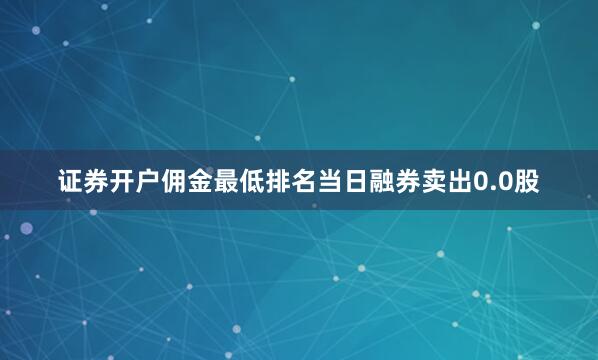 证券开户佣金最低排名当日融券卖出0.0股