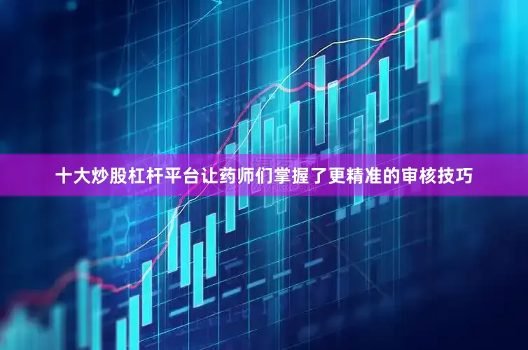 十大炒股杠杆平台让药师们掌握了更精准的审核技巧