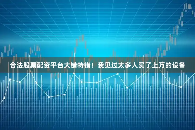 合法股票配资平台大错特错！我见过太多人买了上万的设备