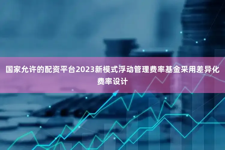 国家允许的配资平台2023新模式浮动管理费率基金采用差异化费率设计