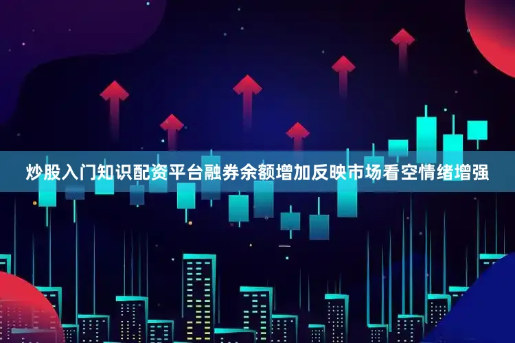 炒股入门知识配资平台融券余额增加反映市场看空情绪增强