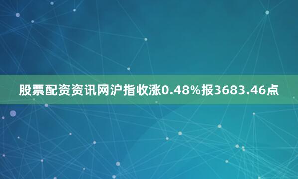 股票配资资讯网沪指收涨0.48%报3683.46点