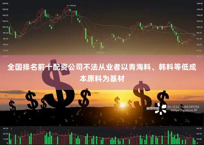 全国排名前十配资公司不法从业者以青海料、韩料等低成本原料为基材