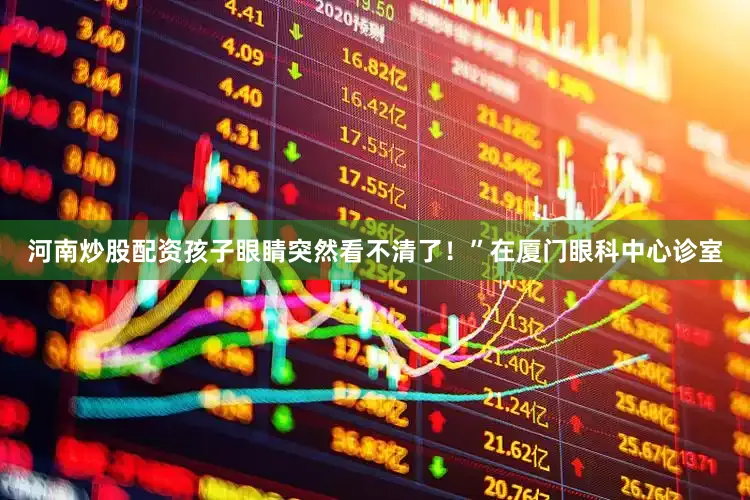 河南炒股配资孩子眼睛突然看不清了！”在厦门眼科中心诊室