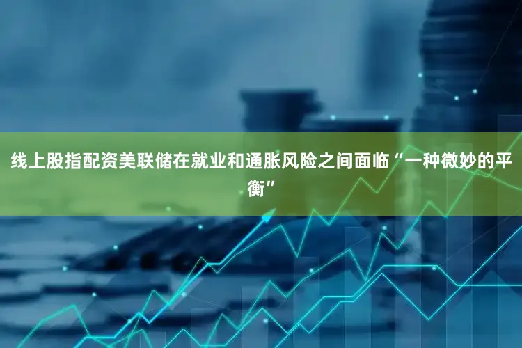 线上股指配资美联储在就业和通胀风险之间面临“一种微妙的平衡”
