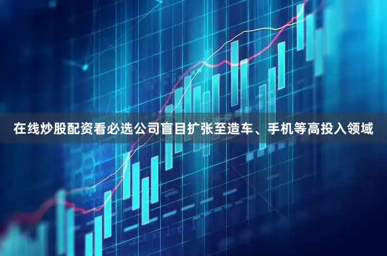 在线炒股配资看必选公司盲目扩张至造车、手机等高投入领域