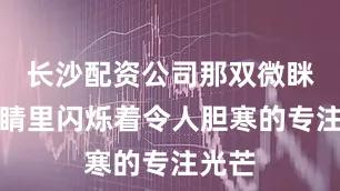 长沙配资公司那双微眯的眼睛里闪烁着令人胆寒的专注光芒