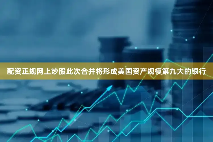 配资正规网上炒股此次合并将形成美国资产规模第九大的银行