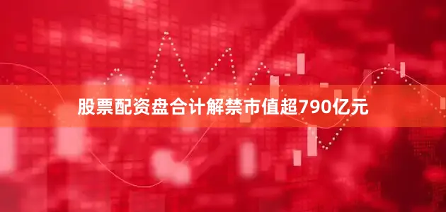 股票配资盘合计解禁市值超790亿元
