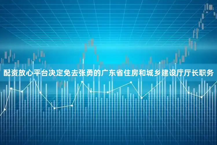 配资放心平台决定免去张勇的广东省住房和城乡建设厅厅长职务