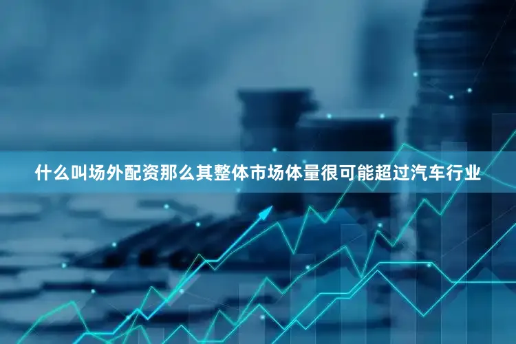 什么叫场外配资那么其整体市场体量很可能超过汽车行业