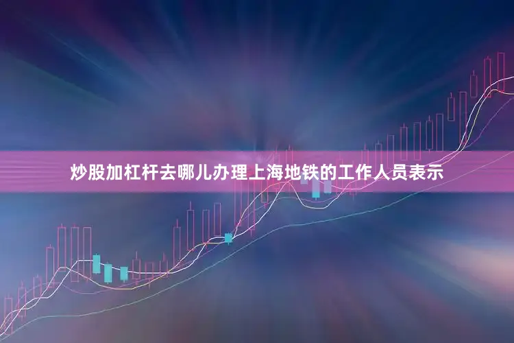 炒股加杠杆去哪儿办理上海地铁的工作人员表示